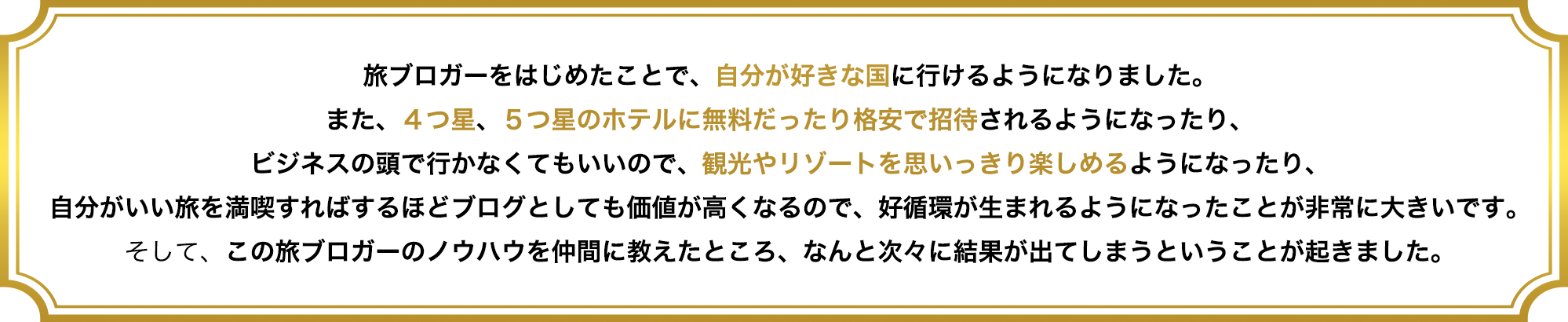 旅ブロガーをはじめたことで、自分が好きな国に行けるようになりました。
また、4つ星、5つ星のホテルに無料だったり格安で招待されるようになったり、
ビジネスの頭で行かなくてもいいので、観光やリゾートを思いっきり楽しめるようになったり、
自分がいい旅を満喫すればするほどブログとしても価値が高くなるので、好循環が生まれるようになったことが非常に大きいです。
そして、この旅ブロガーのノウハウを仲間に教えたところ、なんと次々に結果が出てしまうということが起きました。