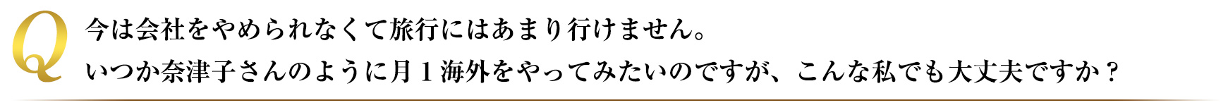 今は会社をやめられなくて旅行にはあまりいけません、いつか奈津子さんのように月1海外をやってみたいのですが、こんな私でも大丈夫ですか?